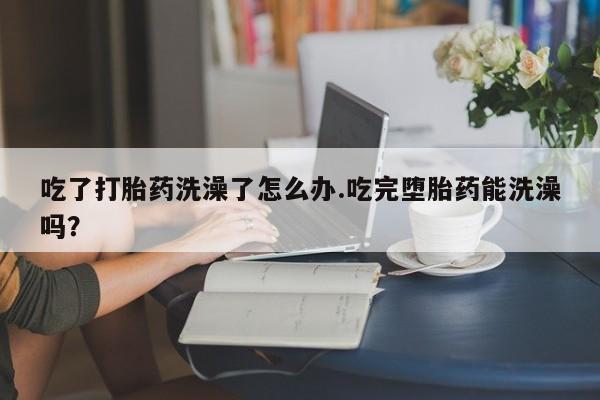 堕胎药货到付款吃了打胎药洗澡了怎么办.吃完堕胎药能洗澡吗？