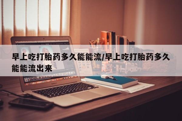 堕胎药货到付款早上吃打胎药多久能能流/早上吃打胎药多久能能流出来
