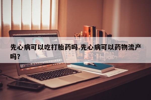 堕胎药货到付款先心病可以吃打胎药吗.先心病可以药物流产吗？