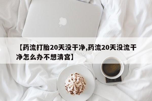 堕胎药货到付款【药流打胎20天没干净,药流20天没流干净怎么办不想清宫】