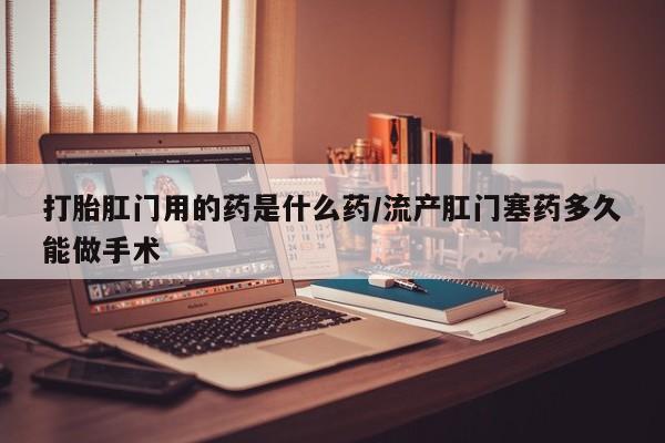 堕胎药货到付款打胎肛门用的药是什么药/流产肛门塞药多久能做手术