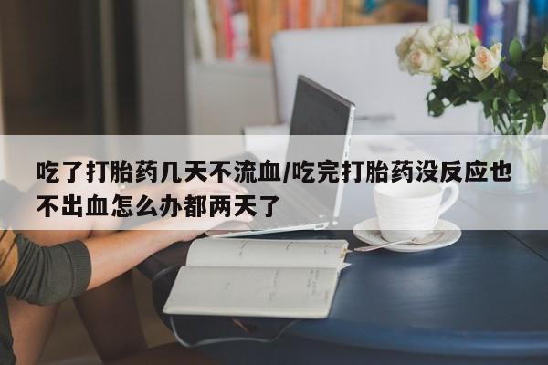 堕胎药货到付款吃了打胎药几天不流血/吃完打胎药没反应也不出血怎么办都两天了