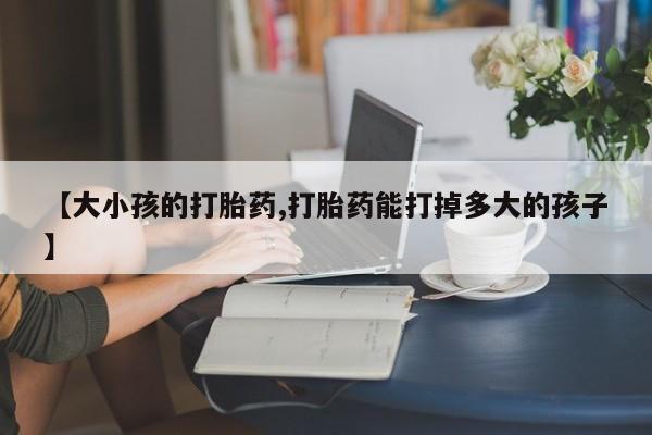 堕胎药货到付款【大小孩的打胎药,打胎药能打掉多大的孩子】