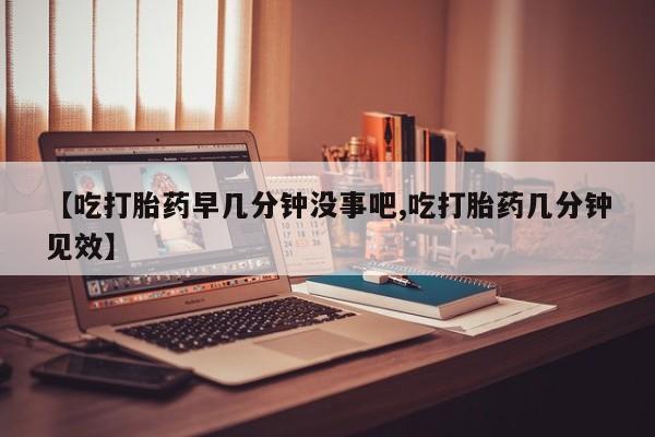 堕胎药货到付款【吃打胎药早几分钟没事吧,吃打胎药几分钟见效】