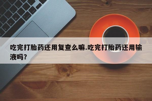 堕胎药货到付款吃完打胎药还用复查么嘛.吃完打胎药还用输液吗？