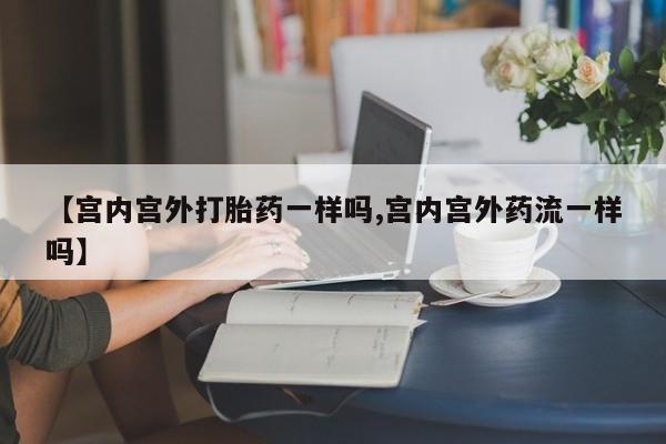 堕胎药货到付款【宫内宫外打胎药一样吗,宫内宫外药流一样吗】