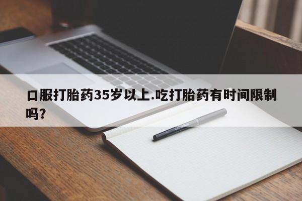 堕胎药货到付款口服打胎药35岁以上.吃打胎药有时间限制吗？