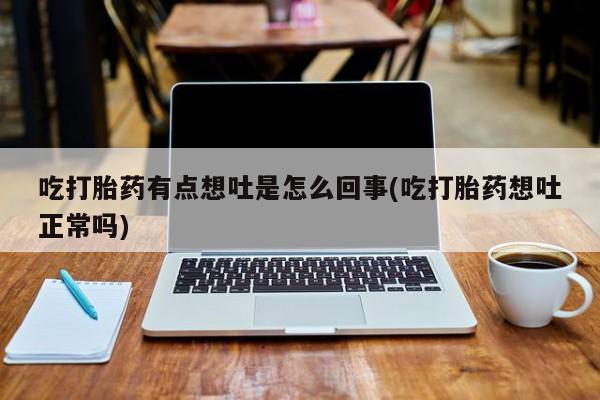堕胎药货到付款吃打胎药有点想吐是怎么回事(吃打胎药想吐正常吗)