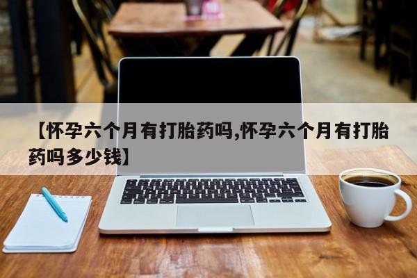 堕胎药货到付款【怀孕六个月有打胎药吗,怀孕六个月有打胎药吗多少钱】