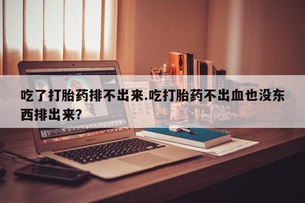 堕胎药货到付款吃了打胎药排不出来.吃打胎药不出血也没东西排出来？
