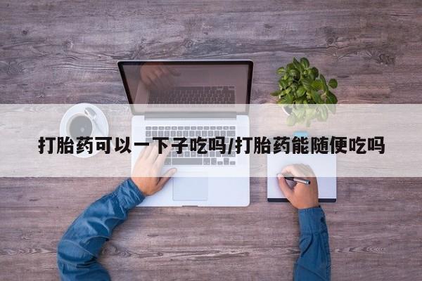 堕胎药货到付款打胎药可以一下子吃吗/打胎药能随便吃吗
