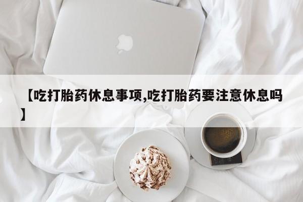 堕胎药货到付款【吃打胎药休息事项,吃打胎药要注意休息吗】