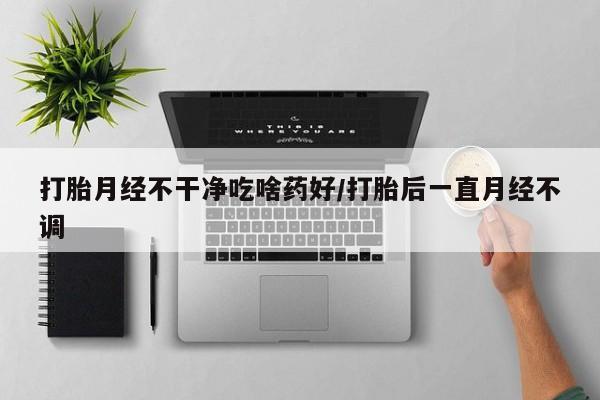 堕胎药货到付款打胎月经不干净吃啥药好/打胎后一直月经不调