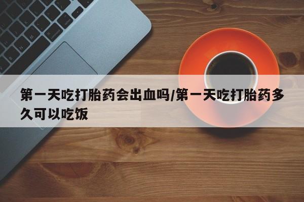 堕胎药货到付款第一天吃打胎药会出血吗/第一天吃打胎药多久可以吃饭