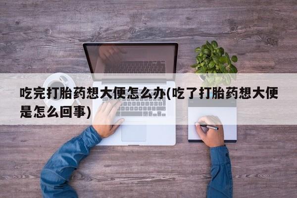 堕胎药货到付款吃完打胎药想大便怎么办(吃了打胎药想大便是怎么回事)