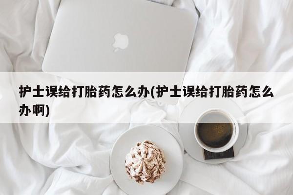 堕胎药货到付款护士误给打胎药怎么办(护士误给打胎药怎么办啊)