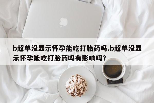 堕胎药货到付款b超单没显示怀孕能吃打胎药吗.b超单没显示怀孕能吃打胎药吗有影响吗？