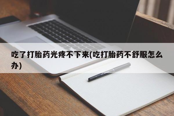 堕胎药货到付款吃了打胎药光疼不下来(吃打胎药不舒服怎么办)