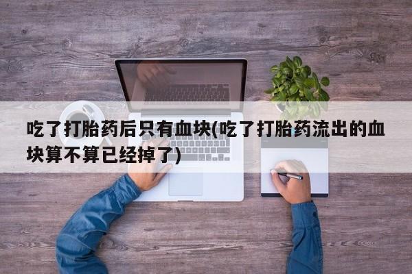 堕胎药货到付款吃了打胎药后只有血块(吃了打胎药流出的血块算不算已经掉了)
