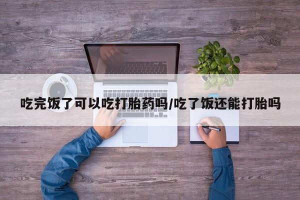 堕胎药货到付款吃完饭了可以吃打胎药吗/吃了饭还能打胎吗
