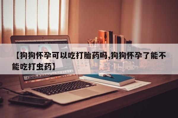 堕胎药货到付款【狗狗怀孕可以吃打胎药吗,狗狗怀孕了能不能吃打虫药】