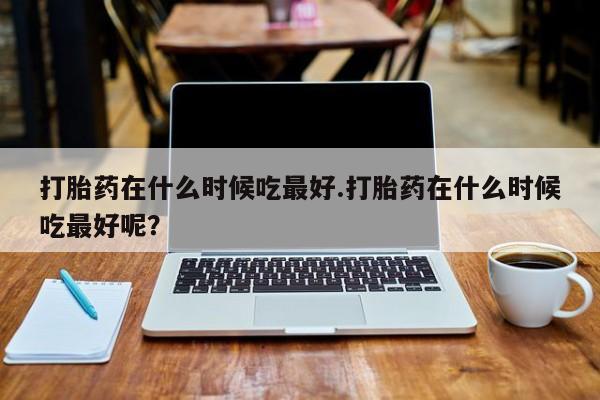 堕胎药货到付款打胎药在什么时候吃最好.打胎药在什么时候吃最好呢？