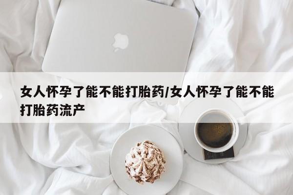 堕胎药货到付款女人怀孕了能不能打胎药/女人怀孕了能不能打胎药流产
