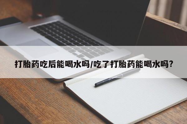 堕胎药货到付款打胎药吃后能喝水吗/吃了打胎药能喝水吗?