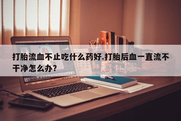 堕胎药货到付款打胎流血不止吃什么药好.打胎后血一直流不干净怎么办？