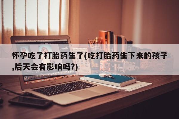 堕胎药货到付款怀孕吃了打胎药生了(吃打胎药生下来的孩子,后天会有影响吗?)