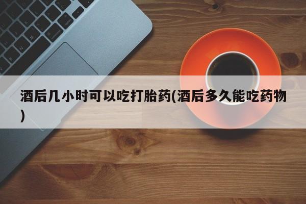 堕胎药货到付款酒后几小时可以吃打胎药(酒后多久能吃药物)