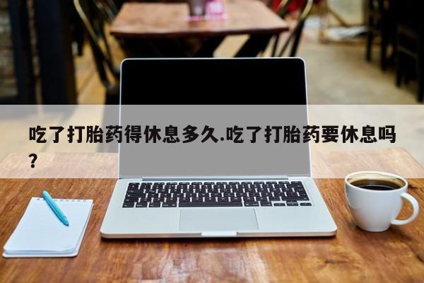 堕胎药货到付款吃了打胎药得休息多久.吃了打胎药要休息吗？