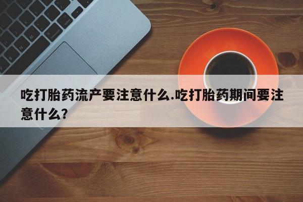 堕胎药货到付款吃打胎药流产要注意什么.吃打胎药期间要注意什么？