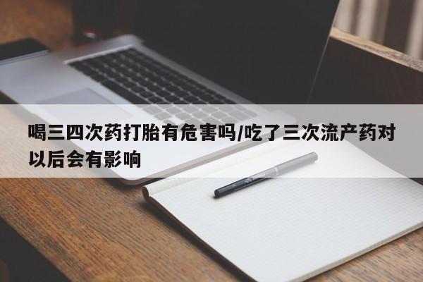 堕胎药货到付款喝三四次药打胎有危害吗/吃了三次流产药对以后会有影响