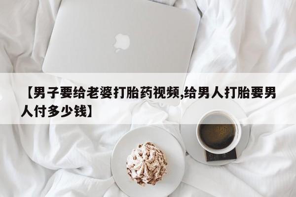 堕胎药货到付款【男子要给老婆打胎药视频,给男人打胎要男人付多少钱】