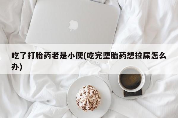 堕胎药货到付款吃了打胎药老是小便(吃完堕胎药想拉屎怎么办)