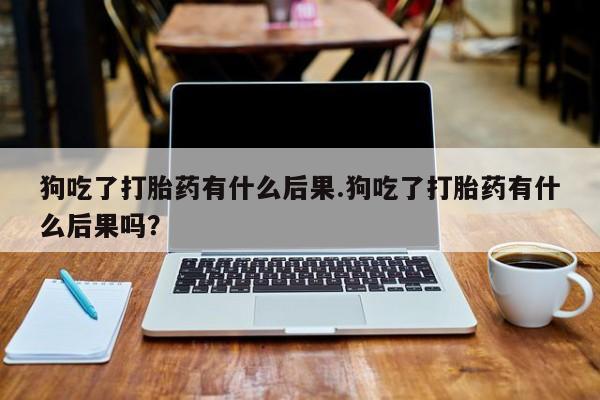 堕胎药货到付款狗吃了打胎药有什么后果.狗吃了打胎药有什么后果吗？