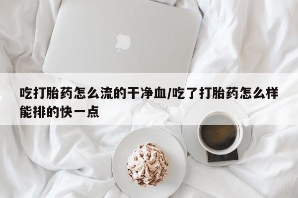 堕胎药货到付款吃打胎药怎么流的干净血/吃了打胎药怎么样能排的快一点