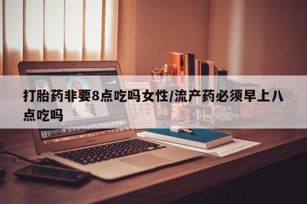 堕胎药货到付款打胎药非要8点吃吗女性/流产药必须早上八点吃吗