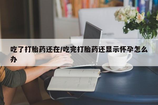 堕胎药货到付款吃了打胎药还在/吃完打胎药还显示怀孕怎么办