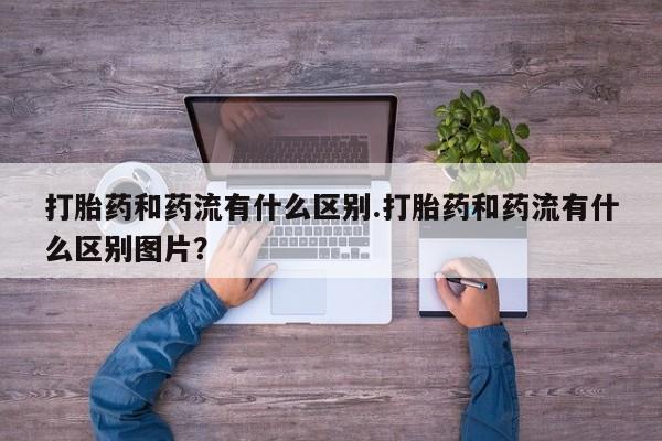 堕胎药货到付款打胎药和药流有什么区别.打胎药和药流有什么区别图片？
