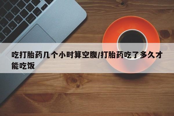 堕胎药货到付款吃打胎药几个小时算空腹/打胎药吃了多久才能吃饭