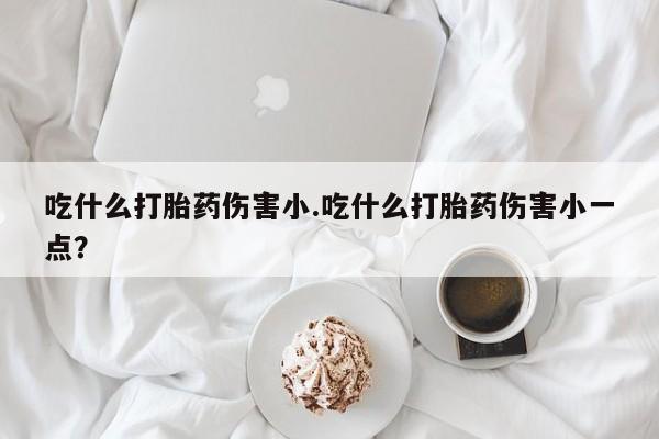 堕胎药货到付款吃什么打胎药伤害小.吃什么打胎药伤害小一点？