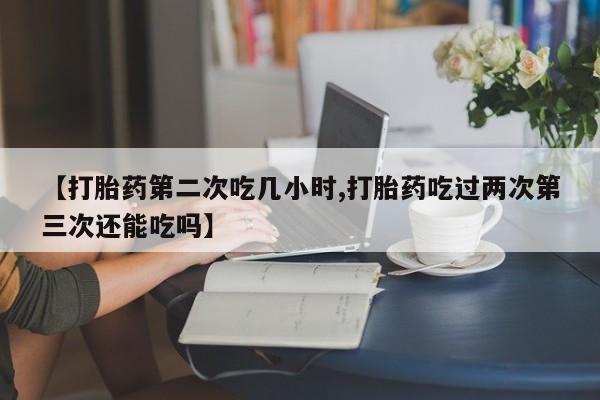 堕胎药货到付款【打胎药第二次吃几小时,打胎药吃过两次第三次还能吃吗】