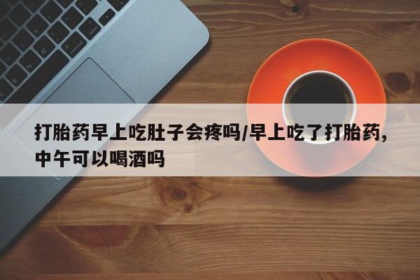 堕胎药货到付款打胎药早上吃肚子会疼吗/早上吃了打胎药,中午可以喝酒吗