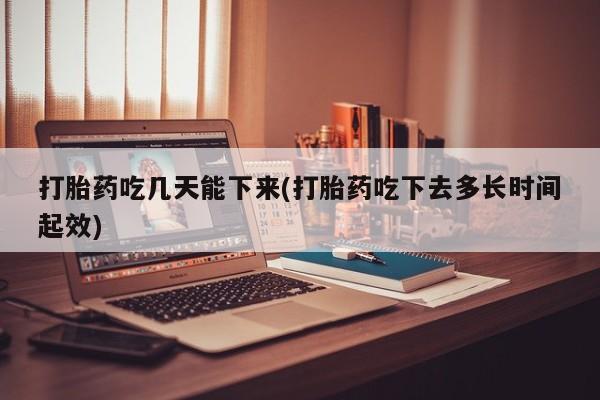 堕胎药货到付款打胎药吃几天能下来(打胎药吃下去多长时间起效)
