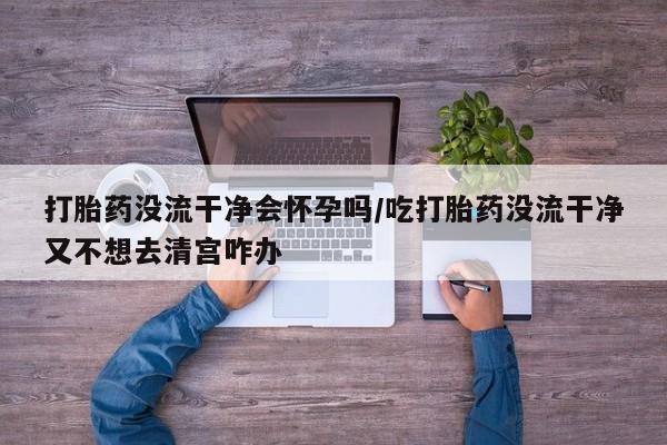 堕胎药货到付款打胎药没流干净会怀孕吗/吃打胎药没流干净又不想去清宫咋办