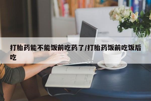 堕胎药货到付款打胎药能不能饭前吃药了/打胎药饭前吃饭后吃