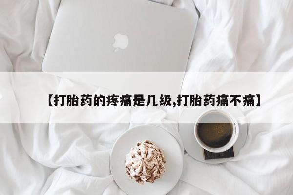 堕胎药货到付款【打胎药的疼痛是几级,打胎药痛不痛】