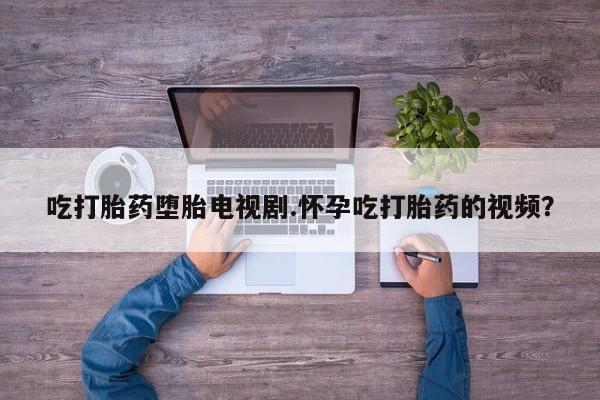 堕胎药货到付款吃打胎药堕胎电视剧.怀孕吃打胎药的视频？